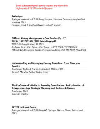 Handbook of Cerebrovascular Disease and Neurointerventional
Technique
Springer International Publishing : Imprint: Humana, Contemporary Medical
Imaging, 2023
Harrigan, Mark R. (author);Deveikis, John P. (author)
Difficult Airway Management - Case Studies (Oct 17,
2023)_(1913755363)_(TFM Publishing).pdf
TFM Publishing Limited, S.l, 2023
Ambreen Yasin, Carl Groves, Carl Groves, MRCP FRCA FFICM PGCME
MAcadMEd, Aleksandra Reszka, Cyprian Mendonca, PhD MD FRCA FAcadMEd
Understanding and Managing Fluency Disorders : From Theory to
Practice
Routledge, Taylor & Francis (Unlimited), Milton, 2023
Santosh Maruthy, Pallavi Kelkar, (eds.)
The Professional's Guide to Sexuality Consultation : An Exploration of
Entrepreneurship, Strategic Planning, and Business Influence
Routledge, 2023
James C. Wadley;
PET/CT in Breast Cancer
Springer International Publishing AG, Springer Nature, Cham, Switzerland,
2023
 