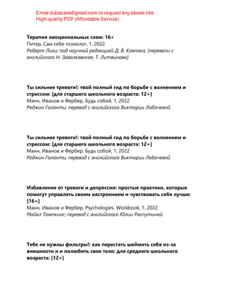 Терапия эмоциональных схем: 16+
Питер, Сам себе психолог, 1, 2022
Роберт Лихи; под научной редакцией Д. В. Ковпака; [перевeли с
английского Н. Завалковская, Т. Литвинова]
Ты сильнее тревоги!: твой полный гид по борьбе с волнением и
стрессом: [для старшего школьного возраста: 12+]
Манн, Иванов и Фербер, Будь собой, 1, 2022
Реджин Галанти; перевод с английского Виктории Лобачевой
Ты сильнее тревоги!: твой полный гид по борьбе с волнением и
стрессом: [для старшего школьного возраста: 12+]
Манн, Иванов и Фербер, Будь собой, 1, 2022
Реджин Галанти; перевод с английского Виктории Лобачевой
Избавление от тревоги и депрессии: простые практики, которые
помогут управлять своим настроением и чувствовать себя лучше:
[16+]
Манн, Иванов и Фербер, Psychologies. Workbook, 1, 2022
Майкл Томпкинс; перевод с английского Юлии Распутиной
Тебе не нужны фильтры!: как перестать шеймить себя из-за
внешности и и полюбить свое тело: для среднего школьного
возраста: [12+]
 
