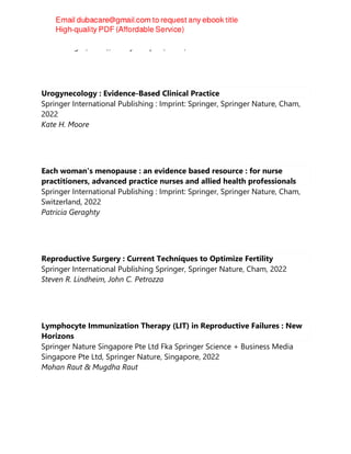 Kavita Singh (editor), Bindiya Gupta (editor)
Urogynecology : Evidence-Based Clinical Practice
Springer International Publishing : Imprint: Springer, Springer Nature, Cham,
2022
Kate H. Moore
Each woman's menopause : an evidence based resource : for nurse
practitioners, advanced practice nurses and allied health professionals
Springer International Publishing : Imprint: Springer, Springer Nature, Cham,
Switzerland, 2022
Patricia Geraghty
Reproductive Surgery : Current Techniques to Optimize Fertility
Springer International Publishing Springer, Springer Nature, Cham, 2022
Steven R. Lindheim, John C. Petrozza
Lymphocyte Immunization Therapy (LIT) in Reproductive Failures : New
Horizons
Springer Nature Singapore Pte Ltd Fka Springer Science + Business Media
Singapore Pte Ltd, Springer Nature, Singapore, 2022
Mohan Raut & Mugdha Raut
 