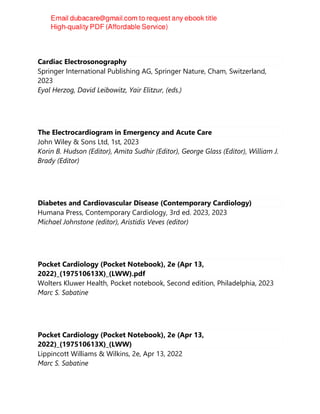 Cardiac Electrosonography
Springer International Publishing AG, Springer Nature, Cham, Switzerland,
2023
Eyal Herzog, David Leibowitz, Yair Elitzur, (eds.)
The Electrocardiogram in Emergency and Acute Care
John Wiley & Sons Ltd, 1st, 2023
Korin B. Hudson (Editor), Amita Sudhir (Editor), George Glass (Editor), William J.
Brady (Editor)
Diabetes and Cardiovascular Disease (Contemporary Cardiology)
Humana Press, Contemporary Cardiology, 3rd ed. 2023, 2023
Michael Johnstone (editor), Aristidis Veves (editor)
Pocket Cardiology (Pocket Notebook), 2e (Apr 13,
2022)_(197510613X)_(LWW).pdf
Wolters Kluwer Health, Pocket notebook, Second edition, Philadelphia, 2023
Marc S. Sabatine
Pocket Cardiology (Pocket Notebook), 2e (Apr 13,
2022)_(197510613X)_(LWW)
Lippincott Williams & Wilkins, 2e, Apr 13, 2022
Marc S. Sabatine
 