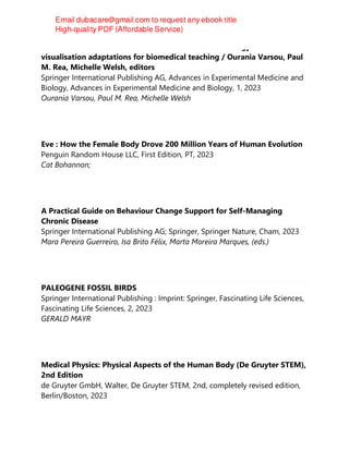 Biomedical visualisation Volume 14 COVID-19 technology and
visualisation adaptations for biomedical teaching / Ourania Varsou, Paul
M. Rea, Michelle Welsh, editors
Springer International Publishing AG, Advances in Experimental Medicine and
Biology, Advances in Experimental Medicine and Biology, 1, 2023
Ourania Varsou, Paul M. Rea, Michelle Welsh
Eve : How the Female Body Drove 200 Million Years of Human Evolution
Penguin Random House LLC, First Edition, PT, 2023
Cat Bohannon;
A Practical Guide on Behaviour Change Support for Self-Managing
Chronic Disease
Springer International Publishing AG; Springer, Springer Nature, Cham, 2023
Mara Pereira Guerreiro, Isa Brito Félix, Marta Moreira Marques, (eds.)
PALEOGENE FOSSIL BIRDS
Springer International Publishing : Imprint: Springer, Fascinating Life Sciences,
Fascinating Life Sciences, 2, 2023
GERALD MAYR
Medical Physics: Physical Aspects of the Human Body (De Gruyter STEM),
2nd Edition
de Gruyter GmbH, Walter, De Gruyter STEM, 2nd, completely revised edition,
Berlin/Boston, 2023
 