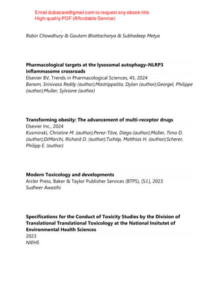 CRC Press LLC, 2, 2024
Robin Chowdhury & Gautam Bhattacharya & Subhadeep Metya
Pharmacological targets at the lysosomal autophagy–NLRP3
inflammasome crossroads
Elsevier BV, Trends in Pharmacological Sciences, 45, 2024
Bonam, Srinivasa Reddy (author);Mastrippolito, Dylan (author);Georgel, Philippe
(author);Muller, Sylviane (author)
Transforming obesity: The advancement of multi-receptor drugs
Elsevier Inc., 2024
Kusminski, Christine M. (author);Perez-Tilve, Diego (author);Müller, Timo D.
(author);DiMarchi, Richard D. (author);Tschöp, Matthias H. (author);Scherer,
Philipp E. (author)
Modern Toxicology and developments
Arcler Press, Baker & Taylor Publisher Services (BTPS), [S.l.], 2023
Sudheer Awasthi
Specifications for the Conduct of Toxicity Studies by the Division of
Translational Translational Toxicology at the National Insitutet of
Environmental Health Sciences
2023
NIEHS
 