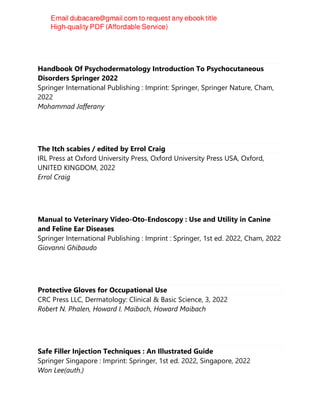 Handbook Of Psychodermatology Introduction To Psychocutaneous
Disorders Springer 2022
Springer International Publishing : Imprint: Springer, Springer Nature, Cham,
2022
Mohammad Jafferany
The Itch scabies / edited by Errol Craig
IRL Press at Oxford University Press, Oxford University Press USA, Oxford,
UNITED KINGDOM, 2022
Errol Craig
Manual to Veterinary Video-Oto-Endoscopy : Use and Utility in Canine
and Feline Ear Diseases
Springer International Publishing : Imprint : Springer, 1st ed. 2022, Cham, 2022
Giovanni Ghibaudo
Protective Gloves for Occupational Use
CRC Press LLC, Dermatology: Clinical & Basic Science, 3, 2022
Robert N. Phalen, Howard I. Maibach, Howard Maibach
Safe Filler Injection Techniques : An Illustrated Guide
Springer Singapore : Imprint: Springer, 1st ed. 2022, Singapore, 2022
Won Lee(auth.)
 