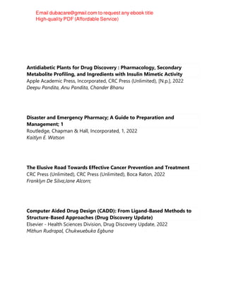 Antidiabetic Plants for Drug Discovery : Pharmacology, Secondary
Metabolite Profiling, and Ingredients with Insulin Mimetic Activity
Apple Academic Press, Incorporated, CRC Press (Unlimited), [N.p.], 2022
Deepu Pandita, Anu Pandita, Chander Bhanu
Disaster and Emergency Pharmacy; A Guide to Preparation and
Management; 1
Routledge, Chapman & Hall, Incorporated, 1, 2022
Kaitlyn E. Watson
The Elusive Road Towards Effective Cancer Prevention and Treatment
CRC Press (Unlimited), CRC Press (Unlimited), Boca Raton, 2022
Franklyn De Silva;Jane Alcorn;
Computer Aided Drug Design (CADD): From Ligand-Based Methods to
Structure-Based Approaches (Drug Discovery Update)
Elsevier - Health Sciences Division, Drug Discovery Update, 2022
Mithun Rudrapal, Chukwuebuka Egbuna
 