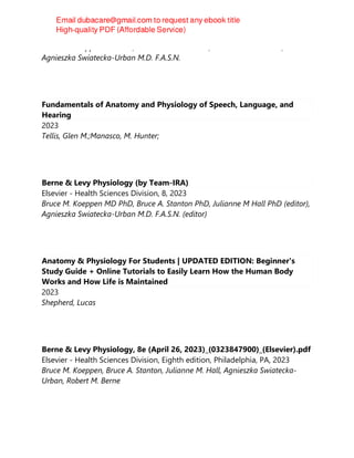 Bruce M. Koeppen MD PhD, Bruce A. Stanton PhD, Julianne M Hall PhD,
Agnieszka Swiatecka-Urban M.D. F.A.S.N.
Fundamentals of Anatomy and Physiology of Speech, Language, and
Hearing
2023
Tellis, Glen M.;Manasco, M. Hunter;
Berne & Levy Physiology (by Team-IRA)
Elsevier - Health Sciences Division, 8, 2023
Bruce M. Koeppen MD PhD, Bruce A. Stanton PhD, Julianne M Hall PhD (editor),
Agnieszka Swiatecka-Urban M.D. F.A.S.N. (editor)
Anatomy & Physiology For Students | UPDATED EDITION: Beginner's
Study Guide + Online Tutorials to Easily Learn How the Human Body
Works and How Life is Maintained
2023
Shepherd, Lucas
Berne & Levy Physiology, 8e (April 26, 2023)_(0323847900)_(Elsevier).pdf
Elsevier - Health Sciences Division, Eighth edition, Philadelphia, PA, 2023
Bruce M. Koeppen, Bruce A. Stanton, Julianne M. Hall, Agnieszka Swiatecka-
Urban, Robert M. Berne
 