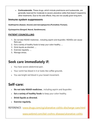• Corticosteroids. These drugs, which include prednisone and budesonide, are
generally reserved for moderate to severe ulcerative colitis that doesn't respond to
other treatments. Due to the side effects, they are not usually given long term.
Immune system suppressors
Azathioprine (Azasan, Imuran) and mercaptopurine (Purinethol, Purixan).
Cyclosporine (Gengraf, Neoral, Sandimmune).
PATIENT COUNCELLING
1. Do not take NSAID medicines , including aspirin and ibuprofen. NSAIDs can cause
flare-ups.
2. Eat a variety of healthy foods to keep your colon healthy. ...
3. Drink liquids as directed. ...
4. Exercise regularly. ...
5. Manage stress.
Seek care immediately if:
• You have severe abdominal pain.
• Your vomit has blood in it or looks like coffee grounds.
• You see bright red blood in your bowel movement.
Self-care:
• Do not take NSAID medicines , including aspirin and ibuprofen.
• Eat a variety of healthy foods to keep your colon healthy.
• Drink liquids as directed.
• Exercise regularly.
REFERENCE : www.drugs.com/cg/ulcerative-colitis-discharge-care.html
www.webmd.com/ibd-crohns-disease/ulcerative-colitis
 