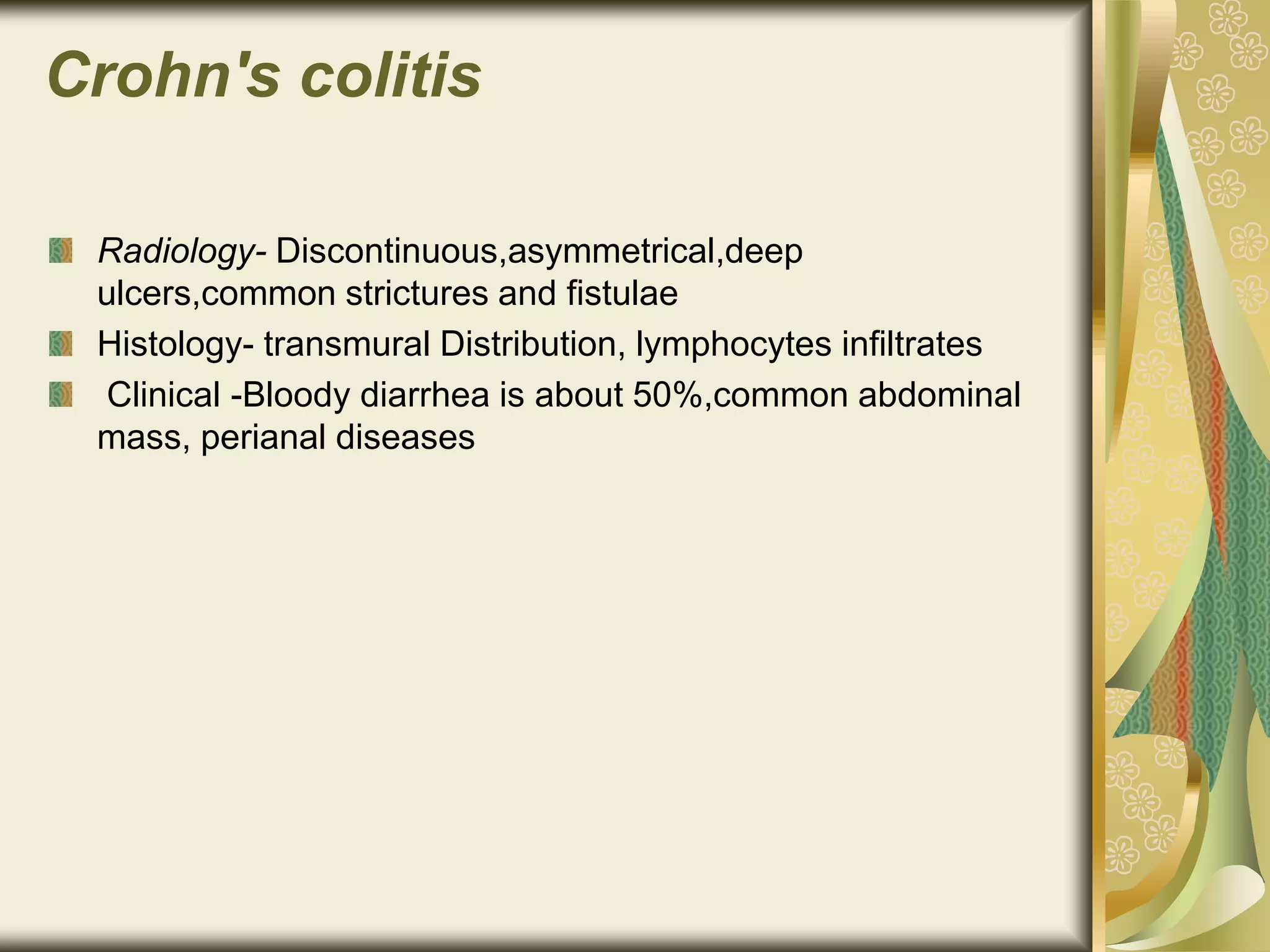 Crohn's colitis
Radiology- Discontinuous,asymmetrical,deep
ulcers,common strictures and fistulae
Histology- transmural Distribution, lymphocytes infiltrates
Clinical -Bloody diarrhea is about 50%,common abdominal
mass, perianal diseases
 