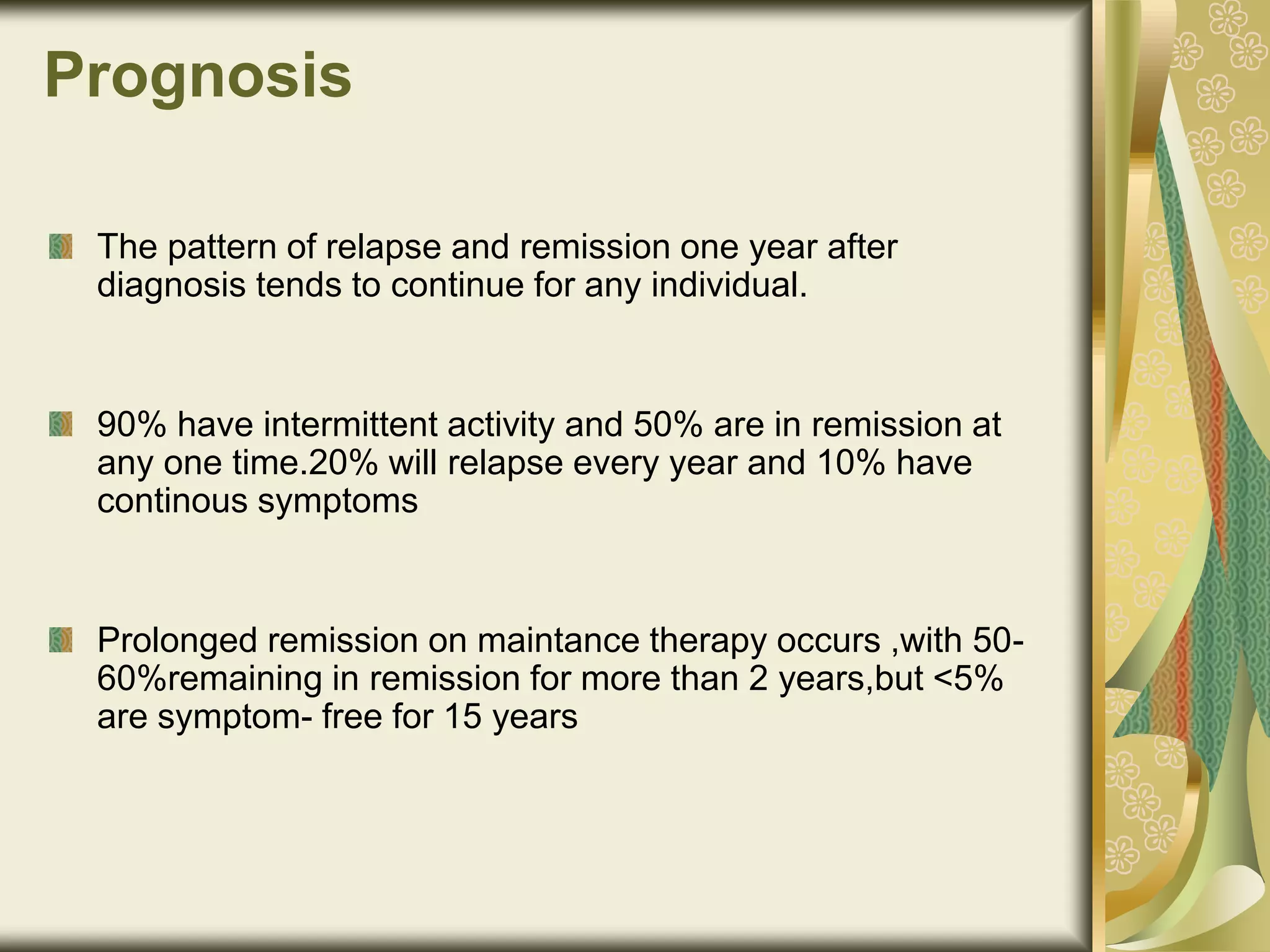Prognosis
The pattern of relapse and remission one year after
diagnosis tends to continue for any individual.
90% have intermittent activity and 50% are in remission at
any one time.20% will relapse every year and 10% have
continous symptoms
Prolonged remission on maintance therapy occurs ,with 50-
60%remaining in remission for more than 2 years,but <5%
are symptom- free for 15 years
 