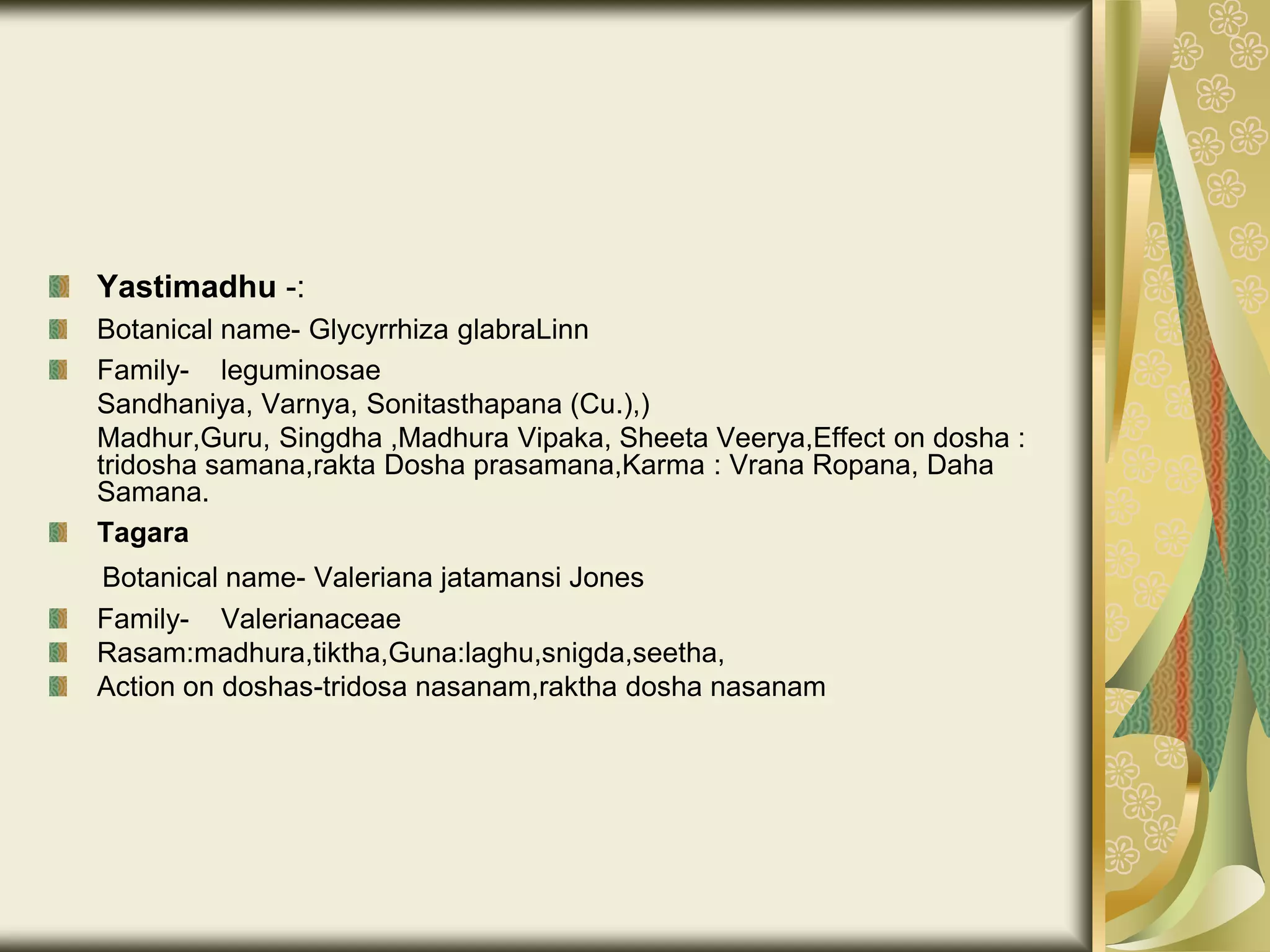 Yastimadhu -:
Botanical name- Glycyrrhiza glabraLinn
Family- leguminosae
Sandhaniya, Varnya, Sonitasthapana (Cu.),)
Madhur,Guru, Singdha ,Madhura Vipaka, Sheeta Veerya,Effect on dosha :
tridosha samana,rakta Dosha prasamana,Karma : Vrana Ropana, Daha
Samana.
Tagara
Botanical name- Valeriana jatamansi Jones
Family- Valerianaceae
Rasam:madhura,tiktha,Guna:laghu,snigda,seetha,
Action on doshas-tridosa nasanam,raktha dosha nasanam
 