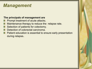Management
The principals of management are
Prompt treatment of acute attacks.
Maintenance therapy to reduce the relapse rate.
Selection of patients for colectomy.
Detection of colorectal carcinoma.
Patient education is essential to ensure early presentation
during relapse.
 