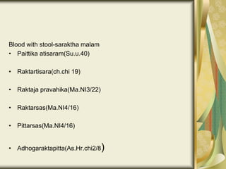 Blood with stool-saraktha malam
• Paittika atisaram(Su.u.40)
• Raktartisara(ch.chi 19)
• Raktaja pravahika(Ma.NI3/22)
• Raktarsas(Ma.NI4/16)
• Pittarsas(Ma.NI4/16)
• Adhogaraktapitta(As.Hr.chi2/8)
 