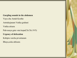 Gurgling sounds in the abdomen
Vayu cha Antah Kosthe
Antrakujanam Vatika grahani
Vatika atisara
Pakvasaya gata vata kopa(Ch.Chi.19/5)
Urgency of defecation
Kshipra varcha prvartanam
Bhaya,soka athisara
 