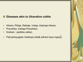Diseases akin to Ulcerative colitis
• Atisara :Pittaja, Raktaja, Vataja, Kaphaja Atisara.
• Pravahika: (raktaja Pravahika).
• Grahani : (paittika,vatika).
• Pakvashayagata Vatakopa (site& adhara kaya rogas).
 