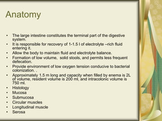 Anatomy
• The large intestine constitutes the terminal part of the digestive
system.
• It is responsible for recovery of 1-1.5 l of electrolyte –rich fluid
entering it.
• Allow the body to maintain fluid and electrolyte balance.
• Formation of low volume, solid stools, and permits less frequent
defecation.
• Provide environment of low oxygen tension conducive to bacterial
colonization. .
• Approximately 1.5 m long and capacity when filled by enema is 2L
of volume, resident volume is 200 ml, and intracolonic volume is
750 ml.
• Histology
• Mucosa
• Submucosa
• Circular muscles
• Longitudinal muscle
• Serosa
 
