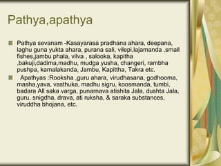 Pathya,apathya
Pathya sevanam -Kasayarasa pradhana ahara, deepana,
laghu guna yukta ahara, purana sali, vilepi,lajamanda ,small
fishes,jambu phala, vilva , salooka, kapitha
,bakuji,dadima,madhu, mudga yusha, changeri, rambha
pushpa, kamalakanda, Jambu, Kapittha, Takra etc.
Apathyas :Rooksha ,guru ahara, virudhasana, godhooma,
masha,yava, vasthuka, madhu sigru, koosmanda, tumbi,
badara All saka varga, punarnava atishita Jala, dushta Jala,
guru, snigdha, drava, ati ruksha, & saraka substances,
viruddha bhojana, etc.
 