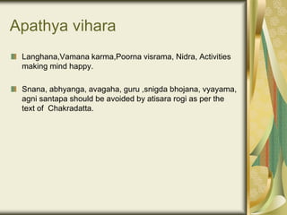 Apathya vihara
Langhana,Vamana karma,Poorna visrama, Nidra, Activities
making mind happy.
Snana, abhyanga, avagaha, guru ,snigda bhojana, vyayama,
agni santapa should be avoided by atisara rogi as per the
text of Chakradatta.
 