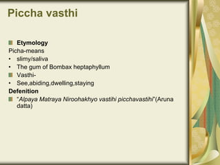 Piccha vasthi
Etymology
Picha-means
• slimy/saliva
• The gum of Bombax heptaphyllum
Vasthi-
• See,abiding,dwelling,staying
Defenition
“Alpaya Matraya Niroohakhyo vastihi picchavastihi”(Aruna
datta)
 
