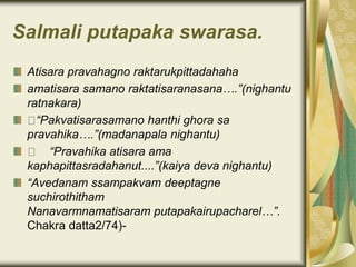 Salmali putapaka swarasa.
Atisara pravahagno raktarukpittadahaha
amatisara samano raktatisaranasana….”(nighantu
ratnakara)
“Pakvatisarasamano hanthi ghora sa
pravahika….”(madanapala nighantu)
“Pravahika atisara ama
kaphapittasradahanut....”(kaiya deva nighantu)
“Avedanam ssampakvam deeptagne
suchirothitham
Nanavarmnamatisaram putapakairupacharel…”.
Chakra datta2/74)-
 