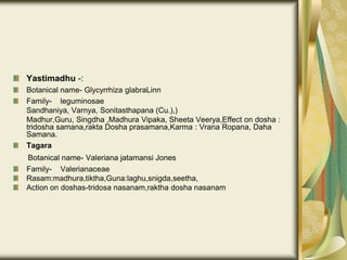 Yastimadhu -:
Botanical name- Glycyrrhiza glabraLinn
Family- leguminosae
Sandhaniya, Varnya, Sonitasthapana (Cu.),)
Madhur,Guru, Singdha ,Madhura Vipaka, Sheeta Veerya,Effect on dosha :
tridosha samana,rakta Dosha prasamana,Karma : Vrana Ropana, Daha
Samana.
Tagara
Botanical name- Valeriana jatamansi Jones
Family- Valerianaceae
Rasam:madhura,tiktha,Guna:laghu,snigda,seetha,
Action on doshas-tridosa nasanam,raktha dosha nasanam
 
