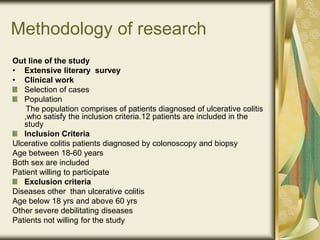 Methodology of research
Out line of the study
• Extensive literary survey
• Clinical work
Selection of cases
Population
The population comprises of patients diagnosed of ulcerative colitis
,who satisfy the inclusion criteria.12 patients are included in the
study
Inclusion Criteria
Ulcerative colitis patients diagnosed by colonoscopy and biopsy
Age between 18-60 years
Both sex are included
Patient willing to participate
Exclusion criteria
Diseases other than ulcerative colitis
Age below 18 yrs and above 60 yrs
Other severe debilitating diseases
Patients not willing for the study
 