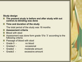 Study design
The present study is before and after study with out
control.no blinding was done
Time and duration of the study
The total period of the study was 18 months
Assessment criteria
Blood with stool
Assessment was done form grade ‘0’to ‘3’ according to the
following criteria
Passage of blood with stool
• Grade 0 - no blood
• Gradae1 - occasional
• Grade2 - moderate amount
• Grade3 - excessive amount
 
