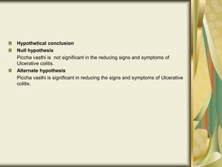 Hypothetical conclusion
Null hypothesis
Piccha vasthi is not significant in the reducing signs and symptoms of
Ulcerative colitis.
Alternate hypothesis
Piccha vasthi is significant in reducing the signs and symptoms of Ulcerative
colitis.
 