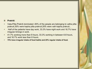 Prakriti:
• Vata-Pitta Prakriti dominated -50% of the people are belonging to vatha pitta
prakruti,30% were kapha pitta prakruti,20% were vath kapha prakruti..
• Half of the patients have day work, 33.3% have night work and 16.7% have
irregular timings in work.
• 41.7% working more than 8 hours, 33.3% working in between 6-8 hours,
and 16.7% work less than 6 hours.
• 75% have irregular intake of food habits and 25% regular intake of food.
 
