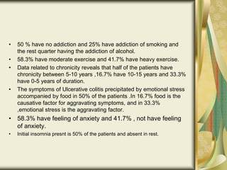 • 50 % have no addiction and 25% have addiction of smoking and
the rest quarter having the addiction of alcohol.
• 58.3% have moderate exercise and 41.7% have heavy exercise.
• Data related to chronicity reveals that half of the patients have
chronicity between 5-10 years ,16.7% have 10-15 years and 33.3%
have 0-5 years of duration.
• The symptoms of Ulcerative colitis precipitated by emotional stress
accompanied by food in 50% of the patients .In 16.7% food is the
causative factor for aggravating symptoms, and in 33.3%
,emotional stress is the aggravating factor.
• 58.3% have feeling of anxiety and 41.7% , not have feeling
of anxiety.
• Initial insomnia presnt is 50% of the patients and absent in rest.
 