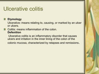 Ulcerative colitis
Etymology
Ulcerative: means relating to, causing, or marked by an ulcer
or ulcers.
Colitis: means inflammation of the colon.
Defenition
Ulcerative colitis is an inflammatory disorder that causes
ulcers and irritation in the inner lining of the colon of the
colonic mucosa, characterized by relapses and remissions.
 