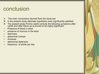 conclusion
The main conclusions derived from the study are
In the present study alternate hypothesis were significantly satisfied.
The present study Piccha vasthi corrects the following symptoms after
vasthi and after follow up is proved to be highly significant.
• Presence of blood in stool
• presence of mucous in the stool
• diarrhoea .
• abdominal cramps
• Anorexia
• abdominal distension
• frequency of stools per day
 