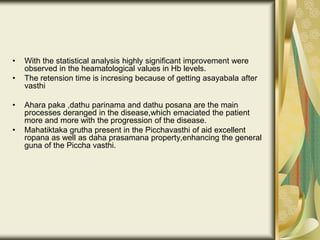 • With the statistical analysis highly significant improvement were
observed in the heamatological values in Hb levels.
• The retension time is incresing because of getting asayabala after
vasthi
• Ahara paka ,dathu parinama and dathu posana are the main
processes deranged in the disease,which emaciated the patient
more and more with the progression of the disease.
• Mahatiktaka grutha present in the Picchavasthi of aid excellent
ropana as well as daha prasamana property,enhancing the general
guna of the Piccha vasthi.
 