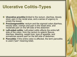 Ulcerative Colitis-Types
Ulcerative proctitis:limited to the rectum. diarrhea, bloody
stool, pain in the rectal area, and a sense of urgency to
empty the bowel.
Proctosigmoiditis: rectum and the sigmoid colon.diarrhea,
bloody stool, cramps and pain in the rectal area, and
moderate pain on the left side of the abdomen
Left-sided colitis: Left-sided colitis affects the entire left
side of the colon, from the rectum to splenic flexure.
diarrhea, bleeding, weight loss ,loss of appetite, and
sometimes severe pain on the left side of abdomen.
Pancolitis: If the entire colon is affected, the term pancolitis
is used ("pan" meaning total).
 