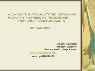 A CLINICAL TRIAL TO EVALUATE THE EFFICACY OF
PICCHA VASTHI IN REDUCING THE SIGNS AND
SYMPTOMS OF ULCERATIVE COLITIS
Simi Ravindran
Dr.Simi Ravindran
Assistant professor
Govt.Ayurveda college Kannur
simisreehari@gmail.com
Wats up-9496370179
 