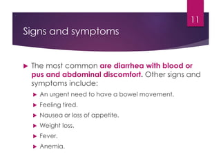 Signs and symptoms
 The most common are diarrhea with blood or
pus and abdominal discomfort. Other signs and
symptoms include:
 An urgent need to have a bowel movement.
 Feeling tired.
 Nausea or loss of appetite.
 Weight loss.
 Fever.
 Anemia.
11
 