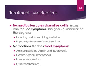 Treatment - Medications
 No medication cures ulcerative colitis, many
can reduce symptoms. The goals of medication
therapy are:
 Inducing and maintaining remission.
 Improving the person's quality of life.
 Medications that best treat symptoms:
 Aminosalicylates (Aspirin and Ibuprofen.).
 Corticosteroids (prednisone).
 Immunomodulators.
 Other medications.
14
 