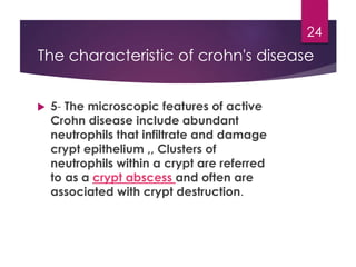  5- The microscopic features of active
Crohn disease include abundant
neutrophils that infiltrate and damage
crypt epithelium ,, Clusters of
neutrophils within a crypt are referred
to as a crypt abscess and often are
associated with crypt destruction.
24
The characteristic of crohn's disease
 