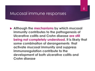 Mucosal immune responses
 Although the mechanisms by which mucosal
immunity contributes to the pathogenesis of
Ulcerative colitis and Crohn disease are still
being not completely understood. it is likely that
some combination of derangements that
activate mucosal immunity and suppress
immunoregulation contribute to the
development of both ulcerative colitis and
Crohn disease
6
 