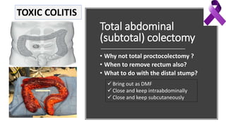Total abdominal
(subtotal) colectomy
• Why not total proctocolectomy ?
• When to remove rectum also?
• What to do with the distal stump?
 Bring out as DMF
 Close and keep intraabdominally
 Close and keep subcutaneously
TOXIC COLITIS
 