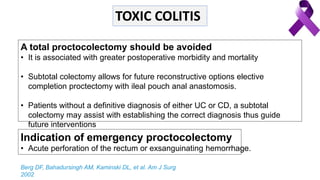 A total proctocolectomy should be avoided
• It is associated with greater postoperative morbidity and mortality
• Subtotal colectomy allows for future reconstructive options elective
completion proctectomy with ileal pouch anal anastomosis.
• Patients without a definitive diagnosis of either UC or CD, a subtotal
colectomy may assist with establishing the correct diagnosis thus guide
future interventions
Indication of emergency proctocolectomy
• Acute perforation of the rectum or exsanguinating hemorrhage.
Berg DF, Bahadursingh AM, Kaminski DL, et al. Am J Surg
2002
TOXIC COLITIS
 
