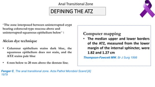 DEFINING THE ATZ
“The zone interposed between uninterrupted crypt
bearing colorectal-type mucosa above and
uninterrupted squamous epithelium below” 1
Alcian dye technique
• Columnar epithelium stains dark blue, the
squamous epithelium does not stain, and the
ATZ stains pale blue
• 6 mm below to 20 mm above the dentate line[
Computer mapping
• The median upper and lower borders
of the ATZ, measured from the lower
margin of the internal sphincter, were
1.82 and 1.27 cm
Fenger C. The anal transitional zone. Acta Pathol Microbiol Scand [A]
1979
Thompson-Fawcett MW, Br J Surg 1998
Anal Transitional Zone
 