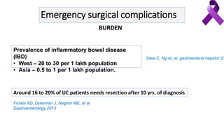 Emergency surgical complications
Prevalence of inflammatory bowel disease
(IBD)
• West – 20 to 30 per 1 lakh population
• Asia – 0.5 to 1 per 1 lakh population.
Siew C. Ng et, al. gastroenterol hepatol 20
Around 16 to 20% of UC patients needs resection after 10 yrs. of diagnosis.
Frolkis AD, Dykeman J, Negron ME, et al.
Gastroenterology 2013
BURDEN
 