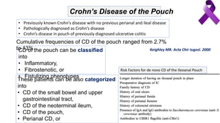 Crohn’s Disease of the Pouch
• Previously known Crohn’s disease with no previous perianal and ileal disease
• Pathologically diagnosed as Crohn’s disease
• Crohn’s disease in pouch of previously diagnosed ulcerative colitis
Cumulative frequencies of CD of the pouch ranged from 2.7%
to 13%CD of the pouch can be classified
into
• Inflammatory,
• Fibrostenotic, or
• Fistulizing phenotypes
These patients can be also categorized
into
• CD of the small bowel and upper
gastrointestinal tract,
• CD of the neoterminal ileum,
• CD of the pouch,
• Perianal CD, or
Risk Factors for de novo CD of the Ileoanal Pouch
Keighley MR. Acta Chir Iugosl. 2000
 