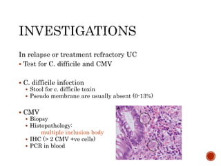 In relapse or treatment refractory UC
 Test for C. difficile and CMV
 C. difficile infection
 Stool for c. difficile toxin
 Pseudo membrane are usually absent (0-13%)
 CMV
 Biopsy
 Histopathology:
multiple inclusion body
 IHC (> 2 CMV +ve cells)
 PCR in blood
 