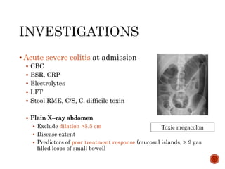  Acute severe colitis at admission
 CBC
 ESR, CRP
 Electrolytes
 LFT
 Stool RME, C/S, C. difficile toxin
 Plain X–ray abdomen
 Exclude dilation >5.5 cm
 Disease extent
 Predictors of poor treatment response (mucosal islands, > 2 gas
filled loops of small bowel)
Toxic megacolon
 