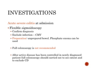 Acute severe colitis at admission
 Flexible sigmoidoscopy
 Confirm diagnosis
 Exclude infection – CMV
 Preparation: unprepared bowel. Phosphate enema can be
used
 Full colonoscopy is not recommended
 After active disease has been controlled in newly diagnosed
patient full colonoscopy should carried out to see extent and
to exclude CD
 