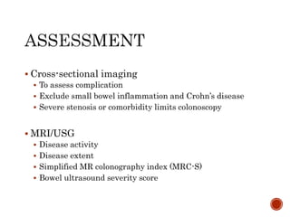  Cross-sectional imaging
 To assess complication
 Exclude small bowel inflammation and Crohn’s disease
 Severe stenosis or comorbidity limits colonoscopy
 MRI/USG
 Disease activity
 Disease extent
 Simplified MR colonography index (MRC-S)
 Bowel ultrasound severity score
 