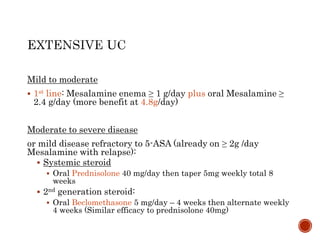 Mild to moderate
 1st line: Mesalamine enema ≥ 1 g/day plus oral Mesalamine ≥
2.4 g/day (more benefit at 4.8g/day)
Moderate to severe disease
or mild disease refractory to 5-ASA (already on ≥ 2g /day
Mesalamine with relapse):
 Systemic steroid
 Oral Prednisolone 40 mg/day then taper 5mg weekly total 8
weeks
 2nd generation steroid:
 Oral Beclomethasone 5 mg/day – 4 weeks then alternate weekly
4 weeks (Similar efficacy to prednisolone 40mg)
 