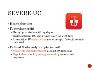 Hospitalization
 IV corticosteroid
 Methyl prednisolone 60 mg/day or
 Hydrocortisone 100 mg 4 times daily for 7-10 days
 Alternative: IV cyclosporine monotherapy if steroid contra-
indicated
 IV fluid & electrolyte replacement:
 Potassium supplementation at least 60 mmol/day
 Hypokalemia and hypomagnesaemia promote toxic
megacolon
 