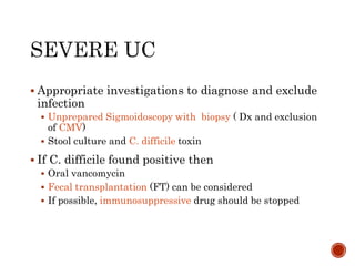  Appropriate investigations to diagnose and exclude
infection
 Unprepared Sigmoidoscopy with biopsy ( Dx and exclusion
of CMV)
 Stool culture and C. difficile toxin
 If C. difficile found positive then
 Oral vancomycin
 Fecal transplantation (FT) can be considered
 If possible, immunosuppressive drug should be stopped
 
