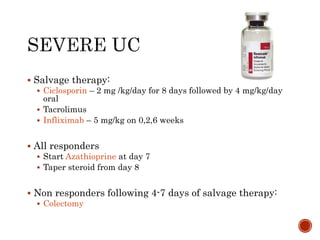  Salvage therapy:
 Ciclosporin – 2 mg /kg/day for 8 days followed by 4 mg/kg/day
oral
 Tacrolimus
 Infliximab – 5 mg/kg on 0,2,6 weeks
 All responders
 Start Azathioprine at day 7
 Taper steroid from day 8
 Non responders following 4-7 days of salvage therapy:
 Colectomy
 